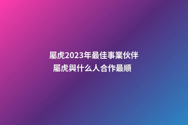 屬虎2023年最佳事業伙伴  屬虎與什么人合作最順